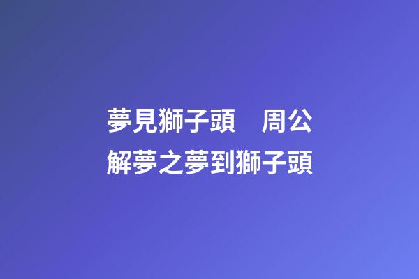 夢見獅子頭　周公解夢之夢到獅子頭